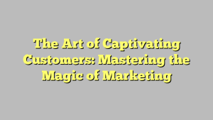 The Art of Captivating Customers: Mastering the Magic of Marketing