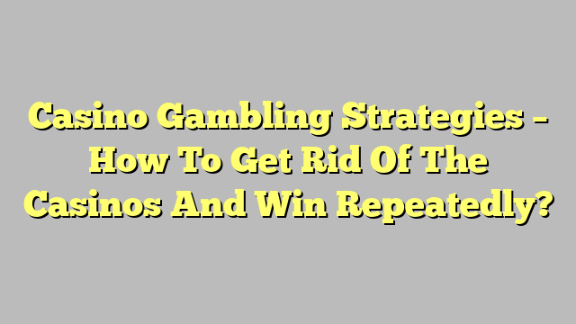 Casino Gambling Strategies – How To Get Rid Of The Casinos And Win Repeatedly?