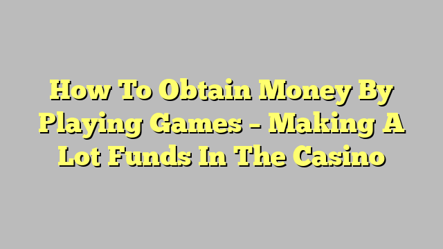 How To Obtain Money By Playing Games – Making A Lot Funds In The Casino