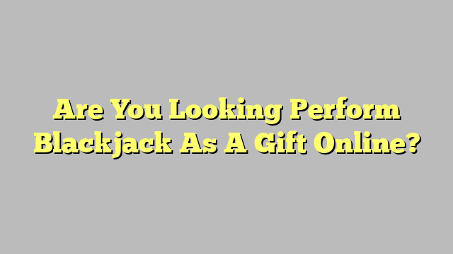 Are You Looking Perform Blackjack As A Gift Online?